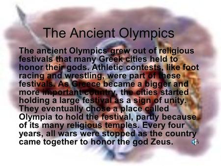 The Ancient Olympics The ancient Olympics grew out of religious festivals that many Greek cities held to honor their gods. Athletic contests, like foot.