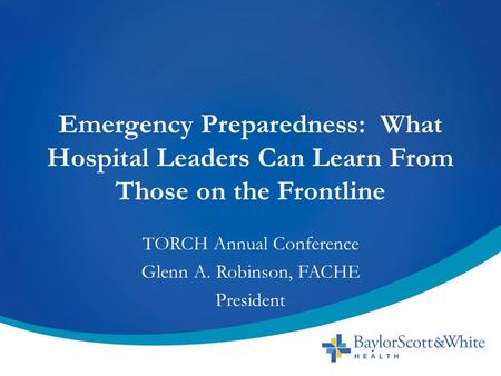 Emergency Preparedness: What Hospital Leaders Can Learn From Those on the Frontline TORCH Annual Conference Glenn A. Robinson, FACHE President.