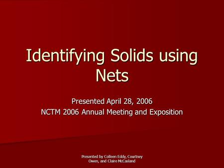 Presented by Colleen Eddy, Courtney Owen, and Claire McCasland Identifying Solids using Nets Presented April 28, 2006 NCTM 2006 Annual Meeting and Exposition.