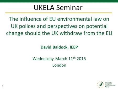 1 The influence of EU environmental law on UK polices and perspectives on potential change should the UK withdraw from the EU David Baldock, IEEP Wednesday.