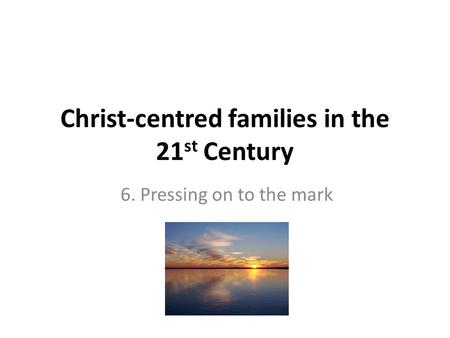 Christ-centred families in the 21 st Century 6. Pressing on to the mark.