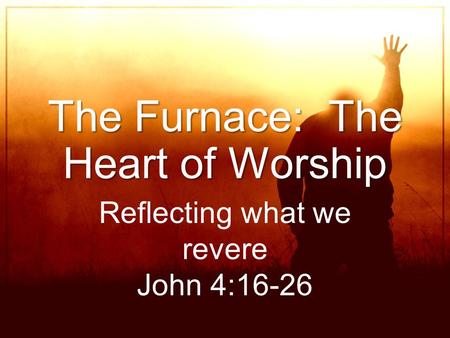 The Furnace: The Heart of Worship Reflecting what we revere John 4:16-26.