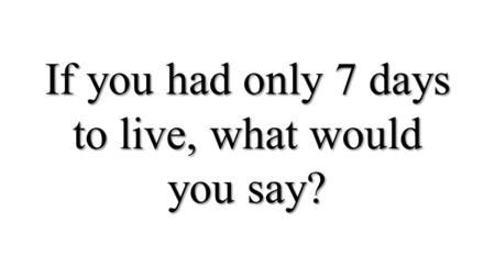 If you had only 7 days to live, what would you say?