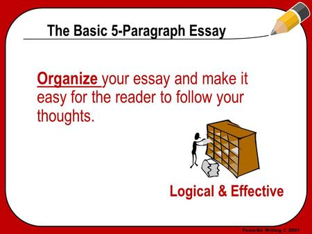 PowerEd Writing © 2007 The Basic 5-Paragraph Essay Organize your essay and make it easy for the reader to follow your thoughts. Logical & Effective.