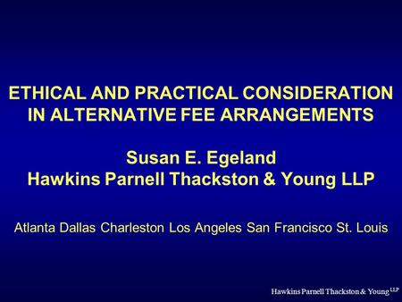 Hawkins Parnell Thackston & Young LLP ETHICAL AND PRACTICAL CONSIDERATION IN ALTERNATIVE FEE ARRANGEMENTS Susan E. Egeland Hawkins Parnell Thackston &