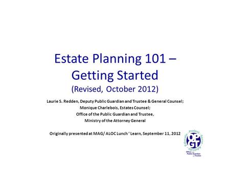 Estate Planning 101 – Getting Started (Revised, October 2012) Laurie S. Redden, Deputy Public Guardian and Trustee & General Counsel; Monique Charlebois,