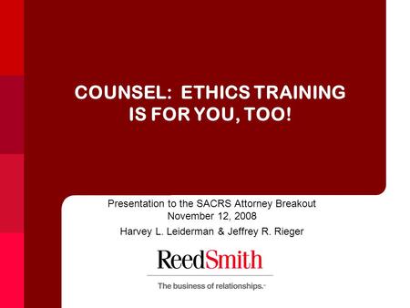 COUNSEL: ETHICS TRAINING IS FOR YOU, TOO! Presentation to the SACRS Attorney Breakout November 12, 2008 Harvey L. Leiderman & Jeffrey R. Rieger.