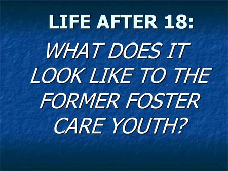 LIFE AFTER 18: LIFE AFTER 18: WHAT DOES IT LOOK LIKE TO THE FORMER FOSTER CARE YOUTH?