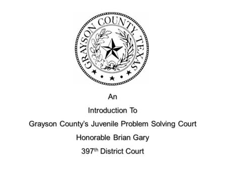 An Introduction To Grayson County’s Juvenile Problem Solving Court Honorable Brian Gary 397 th District Court.