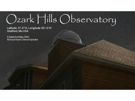 Latitude: 37.27 N, Longitude: 93.12 W Strafford, Mo USA Established May 2003 Richard Harris Owner/Operator Ozark Hills Observatory.