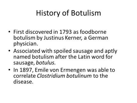 History of Botulism First discovered in 1793 as foodborne botulism by Justinus Kerner, a German physician. Associated with spoiled sausage and aptly named.