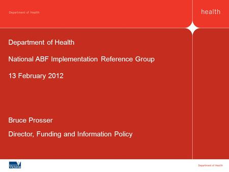 Bruce Prosser Director, Funding and Information Policy Department of Health National ABF Implementation Reference Group 13 February 2012.