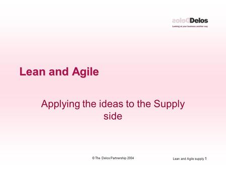 Lean and Agile supply 1 © The Delos Partnership 2004 Lean and Agile Applying the ideas to the Supply side.