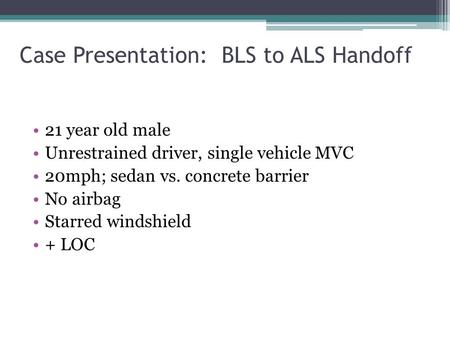 Case Presentation: BLS to ALS Handoff 21 year old male Unrestrained driver, single vehicle MVC 20mph; sedan vs. concrete barrier No airbag Starred windshield.