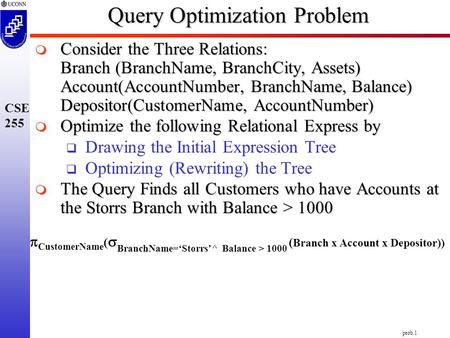 Prob.1 CSE 255 Query Optimization Problem  CustomerName (  BranchName=‘Storrs’^ Balance > 1000 ( Branch x Account x Depositor))  Consider the Three.