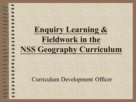 Enquiry Learning & Fieldwork in the NSS Geography Curriculum Curriculum Development Officer.