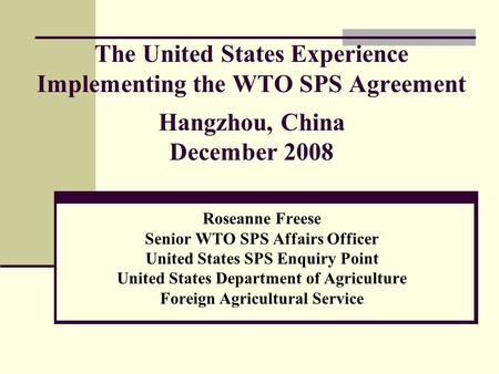 The United States Experience Implementing the WTO SPS Agreement Hangzhou, China December 2008 Roseanne Freese Senior WTO SPS Affairs Officer United States.