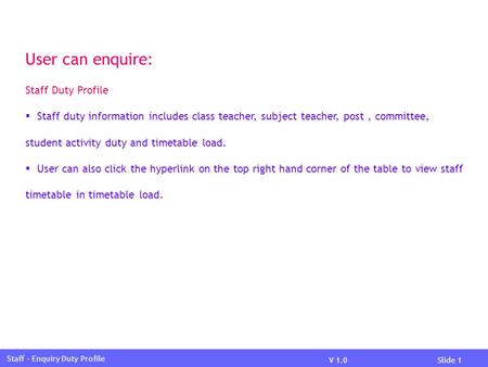 V 1.0Slide 1 Staff – Enquiry Duty Profile User can enquire: Staff Duty Profile  Staff duty information includes class teacher, subject teacher, post,