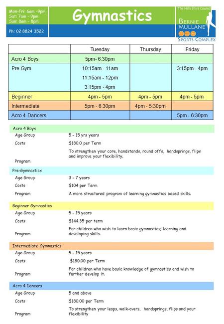 Mon-Fri: 6am -9pm Sat: 7am - 9pm Sun: 8am - 8pm Ph: 02 8824 3522 Gymnastics Age Group5 – 15 yrs years Costs$180.0 per Term Program To strengthen your core,