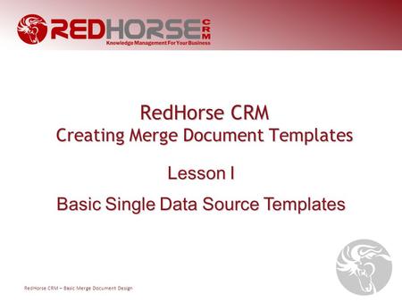 RedHorse CRM – Basic Merge Document Design RedHorse CRM Creating Merge Document Templates Lesson I Basic Single Data Source Templates.