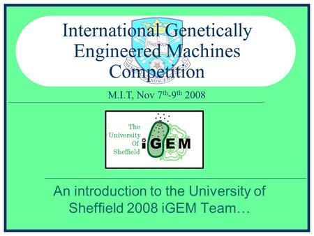 M.I.T, Nov 7 th -9 th 2008 International Genetically Engineered Machines Competition An introduction to the University of Sheffield 2008 iGEM Team…