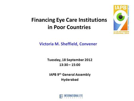 Tuesday, 18 September 2012 13:30 – 15:00 IAPB 9 th General Assembly Hyderabad Financing Eye Care Institutions in Poor Countries Victoria M. Sheffield,