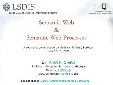 Semantic Web & Semantic Web Processes A course at Universidade da Madeira, Funchal, Portugal June 16-18, 2005 Dr. Amit P. ShethAmit P. Sheth Professor,