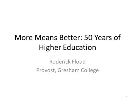 More Means Better: 50 Years of Higher Education Roderick Floud Provost, Gresham College 1.