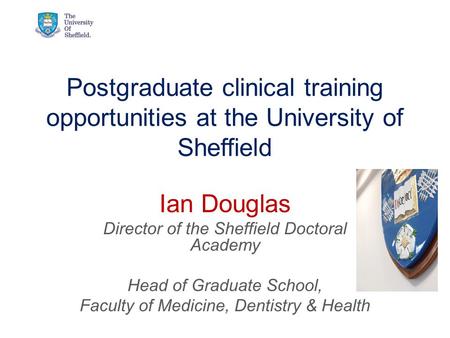 Postgraduate clinical training opportunities at the University of Sheffield Ian Douglas Director of the Sheffield Doctoral Academy Head of Graduate School,