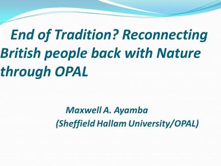 End of Tradition? Reconnecting British people back with Nature through OPAL Maxwell A. Ayamba (Sheffield Hallam University/OPAL)