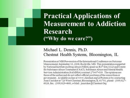 Practical Applications of Measurement to Addiction Research (“Why do we care?”) Michael L. Dennis, Ph.D. Chestnut Health Systems, Bloomington, IL Presentation.