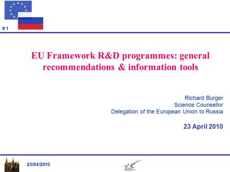 23/04/2010 # 1 Richard Burger Science Counsellor Delegation of the European Union to Russia 23 April 2010 EU Framework R&D programmes: general recommendations.