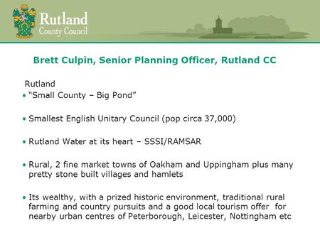 Brett Culpin, Senior Planning Officer, Rutland CC Rutland “Small County – Big Pond” Smallest English Unitary Council (pop circa 37,000) Rutland Water at.