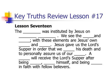 Key Truths Review Lesson #17 Lesson Seventeen The ________ was instituted by Jesus on ________ ________. We see the _____and _____; with these elements.