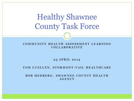 COMMUNITY HEALTH ASSESSMENT LEARNING COLLABORATIVE 25 APRIL 2013 TOM LUELLEN, STORMONT-VAIL HEALTHCARE BOB HEDBERG, SHAWNEE COUNTY HEALTH AGENCY Healthy.