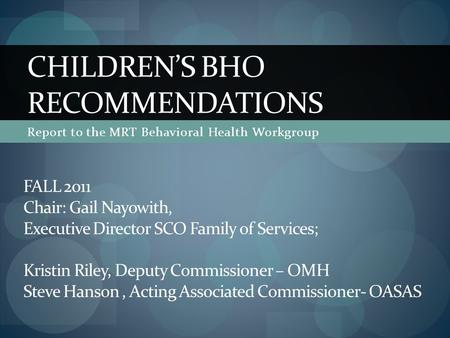 Report to the MRT Behavioral Health Workgroup CHILDREN’S BHO RECOMMENDATIONS FALL 2011 Chair: Gail Nayowith, Executive Director SCO Family of Services;