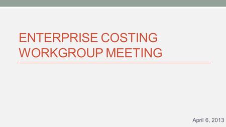 ENTERPRISE COSTING WORKGROUP MEETING April 6, 2013.