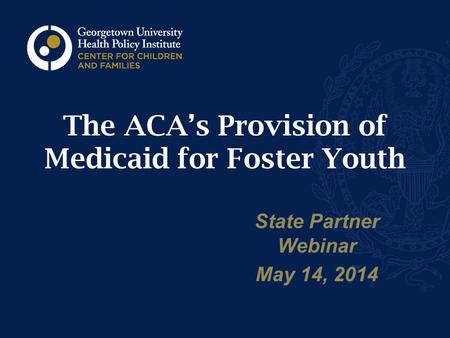 The ACA’s Provision of Medicaid for Foster Youth State Partner Webinar May 14, 2014.