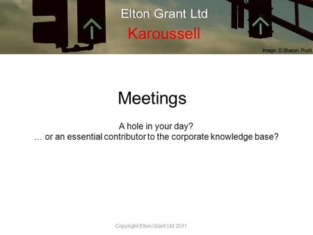 Meetings A hole in your day? … or an essential contributor to the corporate knowledge base? Copyright Elton Grant Ltd 2011.