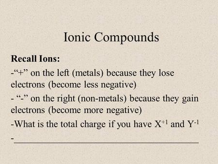 Ionic Compounds Recall Ions: -“+” on the left (metals) because they lose electrons (become less negative) - “-” on the right (non-metals) because they.