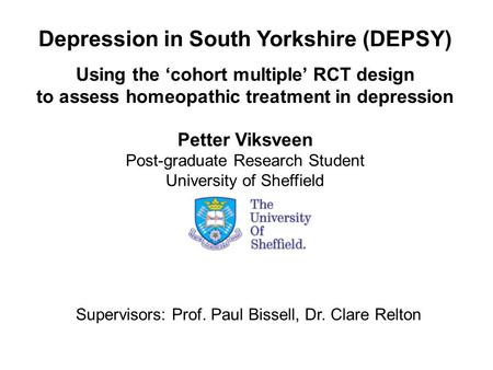 Depression in South Yorkshire (DEPSY) Using the ‘cohort multiple’ RCT design to assess homeopathic treatment in depression Petter Viksveen Post-graduate.