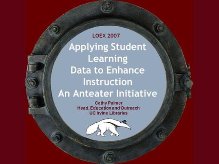 LOEX 2007 Cathy Palmer Head, Education and Outreach UC Irvine Libraries Applying Student Learning Data to Enhance Instruction An Anteater Initiative LOEX.