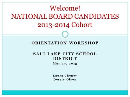 ORIENTATION WORKSHOP SALT LAKE CITY SCHOOL DISTRICT May 29, 2013 Laura Cheney Dessie Olson Welcome! NATIONAL BOARD CANDIDATES 2013-2014 Cohort.