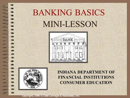 Copyright, 1996 © Dale Carnegie & Associates, Inc. BANKING BASICS MINI-LESSON INDIANA DEPARTMENT OF FINANCIAL INSTITUTIONS CONSUMER EDUCATION.