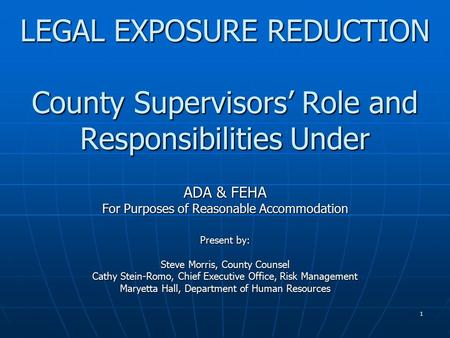 1 LEGAL EXPOSURE REDUCTION County Supervisors’ Role and Responsibilities Under ADA & FEHA For Purposes of Reasonable Accommodation Present by: Steve Morris,