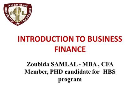 INTRODUCTION TO BUSINESS FINANCE Zoubida SAMLAL - MBA, CFA Member, PHD candidate for HBS program.