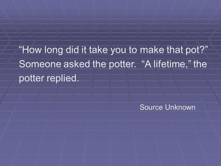 “How long did it take you to make that pot?” Someone asked the potter. “A lifetime,” the potter replied. Source Unknown.