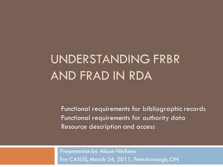 UNDERSTANDING FRBR AND FRAD IN RDA Presentation by Alison Hitchens For CASLIS, March 24, 2011, Peterborough, ON Functional requirements for bibliographic.