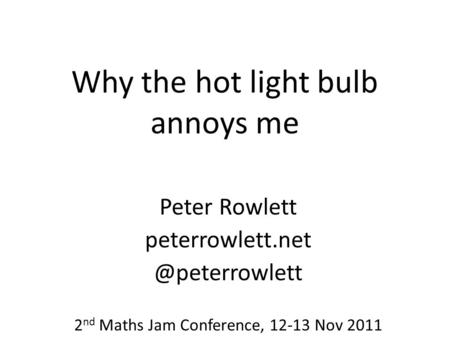 Why the hot light bulb annoys me Peter Rowlett 2 nd Maths Jam Conference, 12-13 Nov 2011.