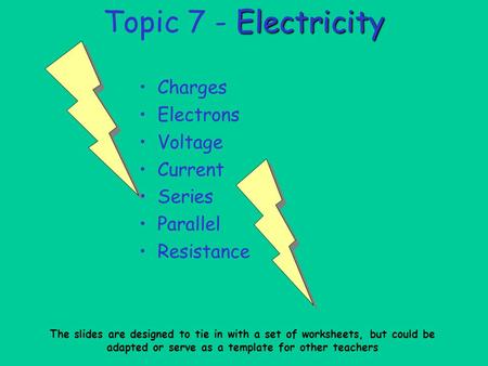 Electricity Topic 7 - Electricity Charges Electrons Voltage Current Series Parallel Resistance The slides are designed to tie in with a set of worksheets,